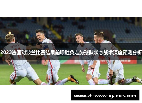 2023法国对波兰比赛结果前瞻胜负走势球队状态战术深度预测分析 2023法国对波兰比赛结果前瞻胜负走势球队状态战术深度预测分析