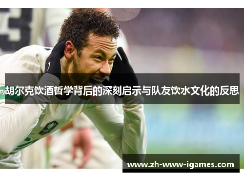 胡尔克饮酒哲学背后的深刻启示与队友饮水文化的反思