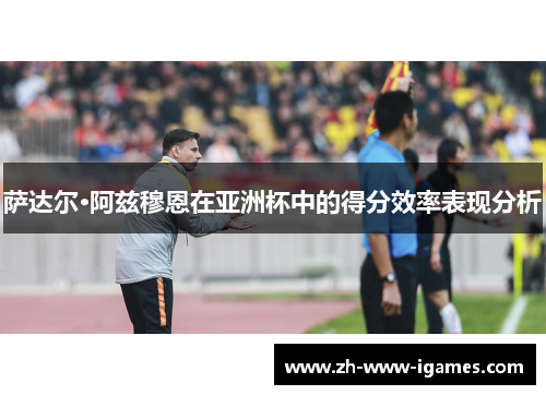 萨达尔·阿兹穆恩在亚洲杯中的得分效率表现分析 萨达尔·阿兹穆恩在亚洲杯中的得分效率表现分析