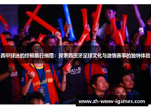 西甲球迷的终极旅行指南:探索西班牙足球文化与激情赛事的独特体验 西甲球迷的终极旅行指南:探索西班牙足球文化与激情赛事的独特体验
