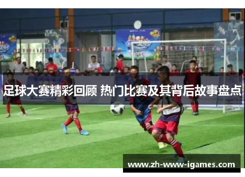 足球大赛精彩回顾 热门比赛及其背后故事盘点