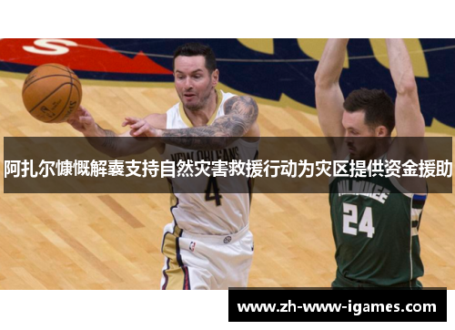 阿扎尔慷慨解囊支持自然灾害救援行动为灾区提供资金援助 阿扎尔慷慨解囊支持自然灾害救援行动为灾区提供资金援助