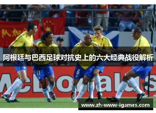 阿根廷与巴西足球对抗史上的六大经典战役解析 阿根廷与巴西足球对抗史上的六大经典战役解析
