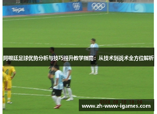 阿根廷足球优势分析与技巧提升教学指南：从技术到战术全方位解析