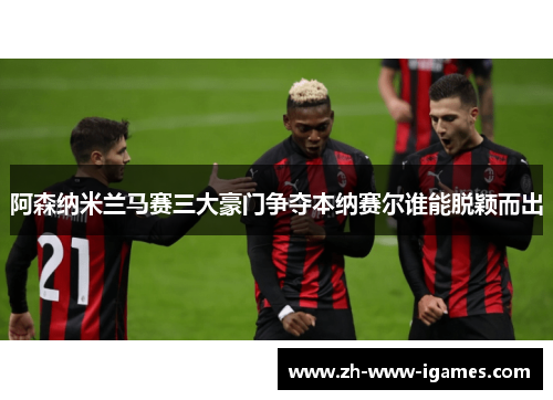 阿森纳米兰马赛三大豪门争夺本纳赛尔谁能脱颖而出