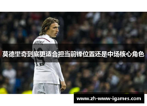 莫德里奇到底更适合担当前锋位置还是中场核心角色 莫德里奇到底更适合担当前锋位置还是中场核心角色