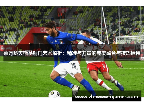 莱万多夫斯基射门艺术解析：精准与力量的完美融合与技巧运用