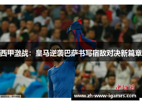 西甲激战：皇马逆袭巴萨书写宿敌对决新篇章