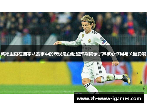 莫德里奇在国家队赛事中的表现是否超越预期揭示了其核心作用与关键影响