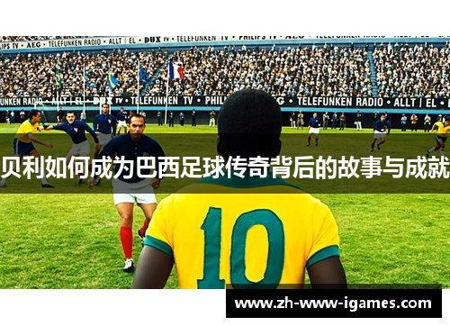 贝利如何成为巴西足球传奇背后的故事与成就 贝利如何成为巴西足球传奇背后的故事与成就