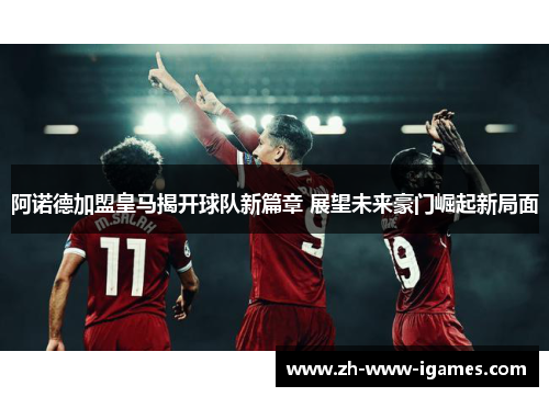 阿诺德加盟皇马揭开球队新篇章 展望未来豪门崛起新局面