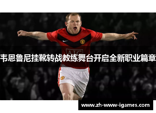 韦恩鲁尼挂靴转战教练舞台开启全新职业篇章