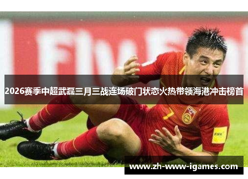 2026赛季中超武磊三月三战连场破门状态火热带领海港冲击榜首
