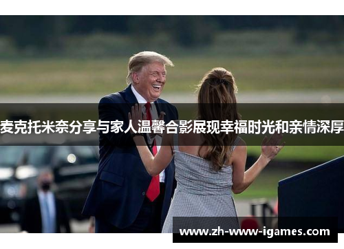 麦克托米奈分享与家人温馨合影展现幸福时光和亲情深厚 麦克托米奈分享与家人温馨合影展现幸福时光和亲情深厚